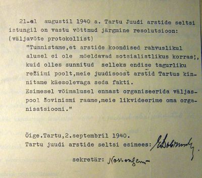 Tartu Jewish medical society - meeting resolution - "to dissolve the society". 21.8.1940
"Medical societies based on nationality principle are not acceptable in socialist society. We were forced to have one due to the old stagnant regime. We are dissolving our society and will reorganize at first opportunity outside the chauvinistic  frame."
The chairman of the Tartu Jewish medical society: Esra Dobruschkes, the Secretary: Nosson Gens.
